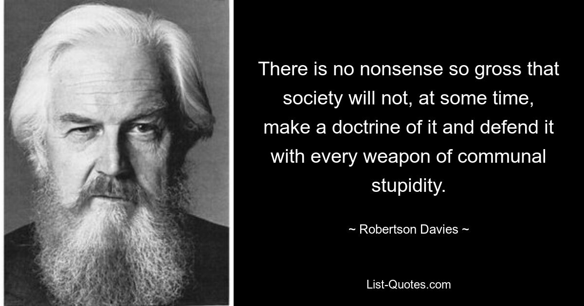 There is no nonsense so gross that society will not, at some time, make a doctrine of it and defend it with every weapon of communal stupidity. — © Robertson Davies