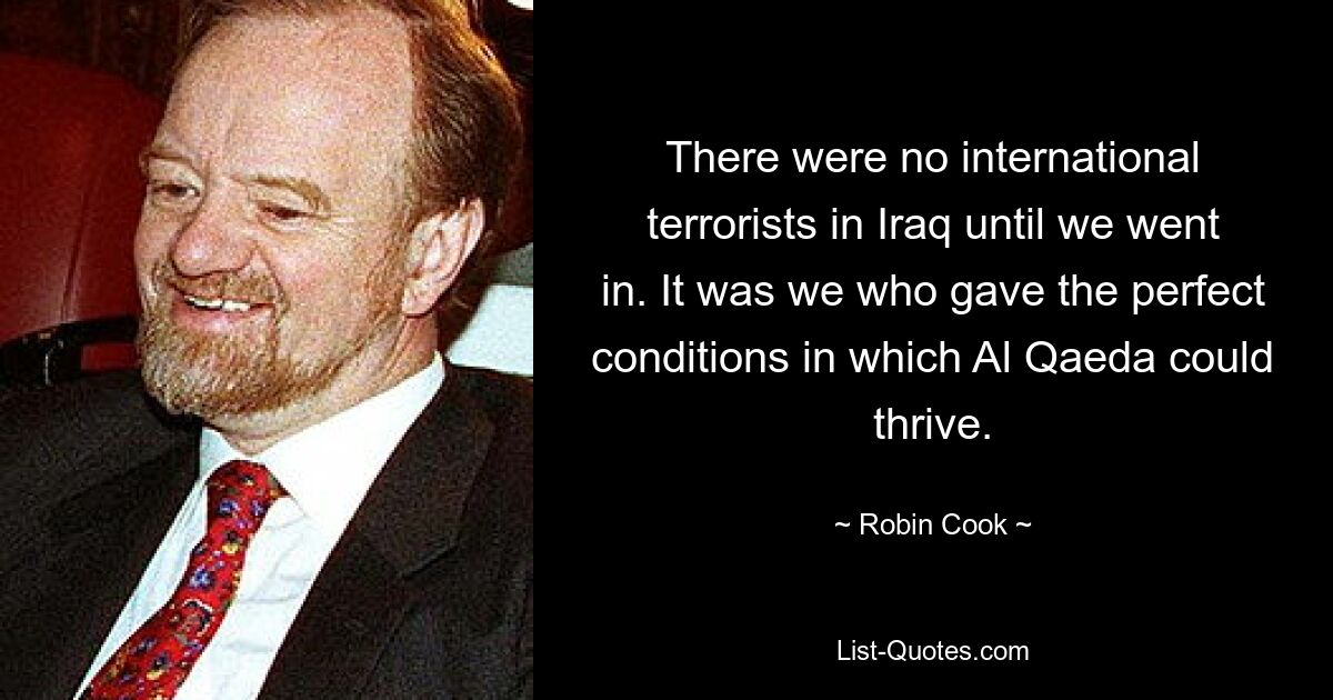 There were no international terrorists in Iraq until we went in. It was we who gave the perfect conditions in which Al Qaeda could thrive. — © Robin Cook