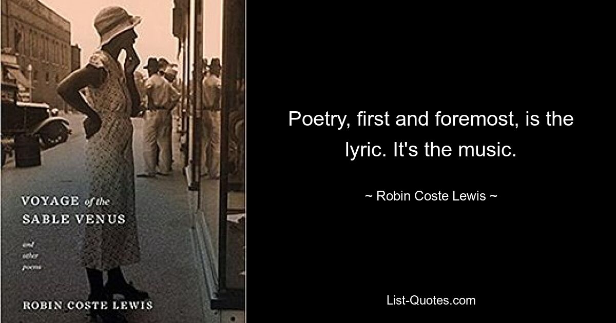 Poetry, first and foremost, is the lyric. It's the music. — © Robin Coste Lewis