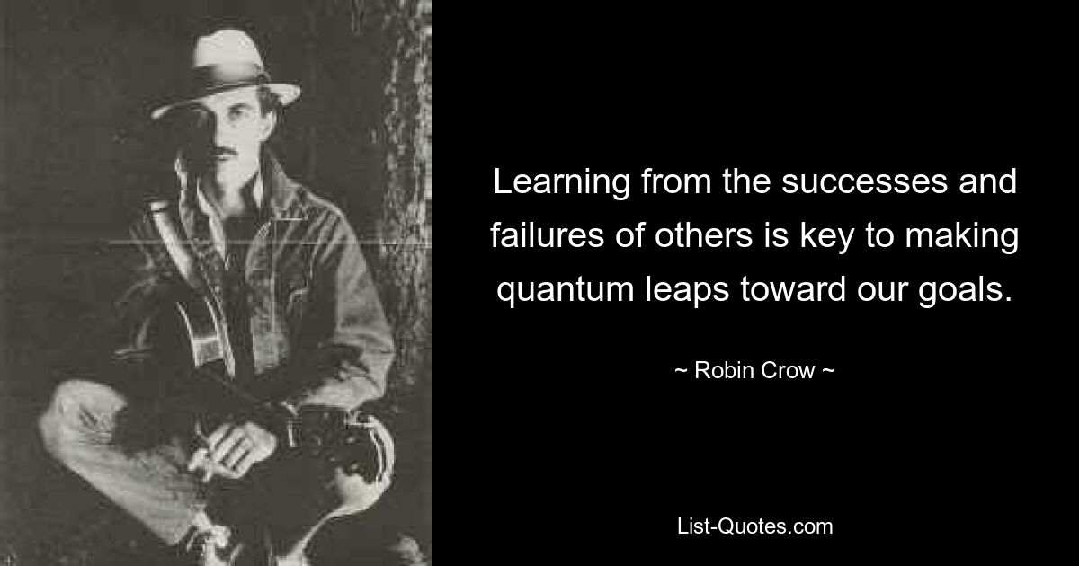 Learning from the successes and failures of others is key to making quantum leaps toward our goals. — © Robin Crow