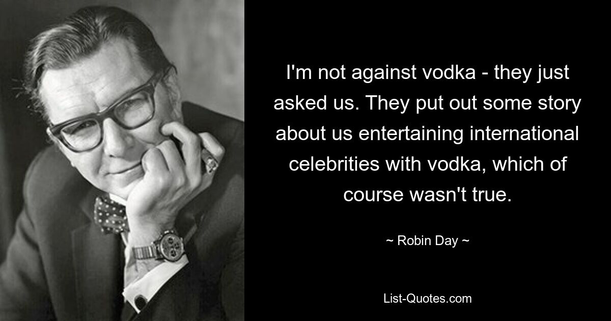 I'm not against vodka - they just asked us. They put out some story about us entertaining international celebrities with vodka, which of course wasn't true. — © Robin Day