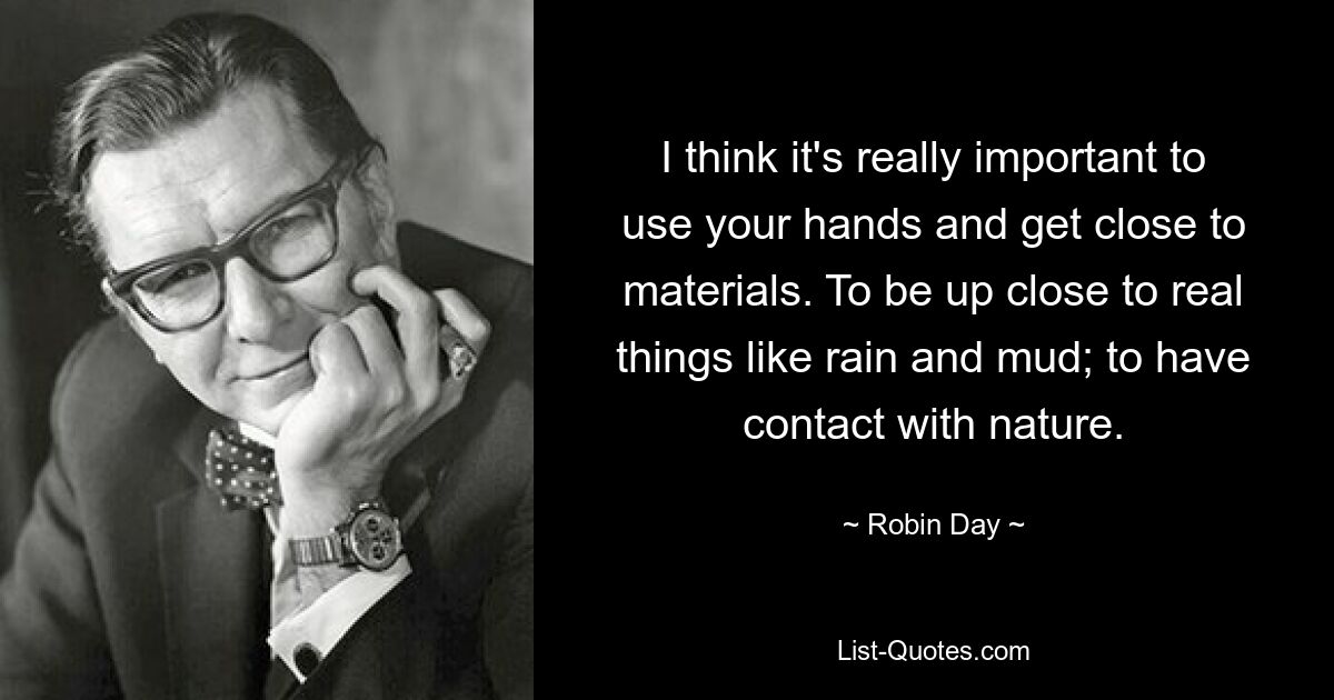 I think it's really important to use your hands and get close to materials. To be up close to real things like rain and mud; to have contact with nature. — © Robin Day