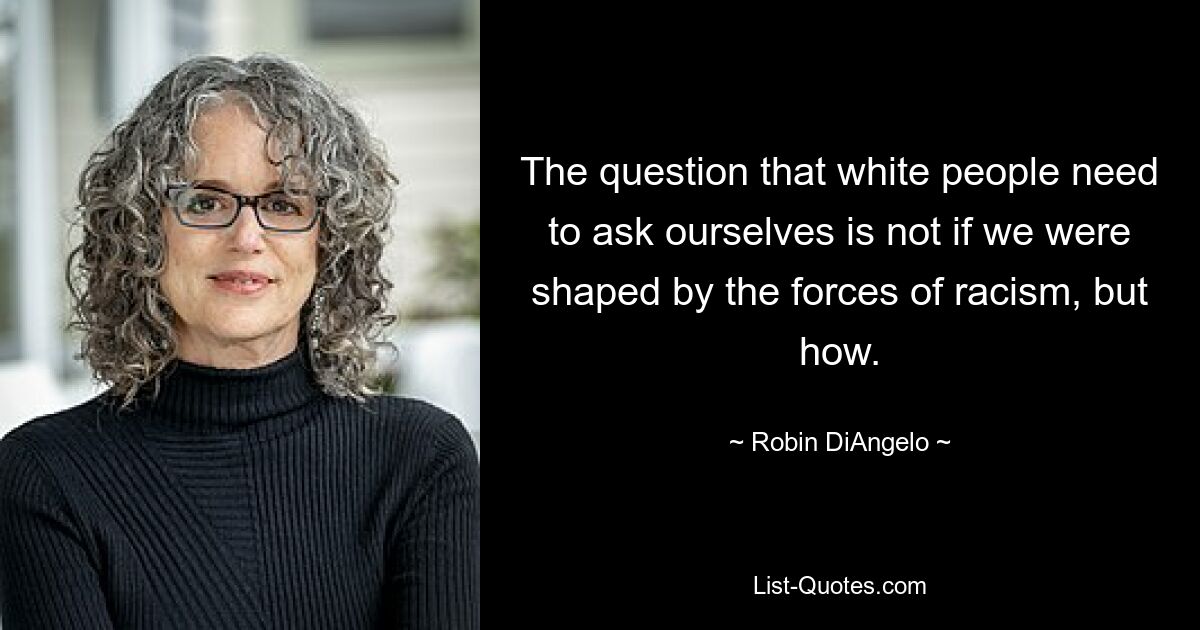 The question that white people need to ask ourselves is not if we were shaped by the forces of racism, but how. — © Robin DiAngelo