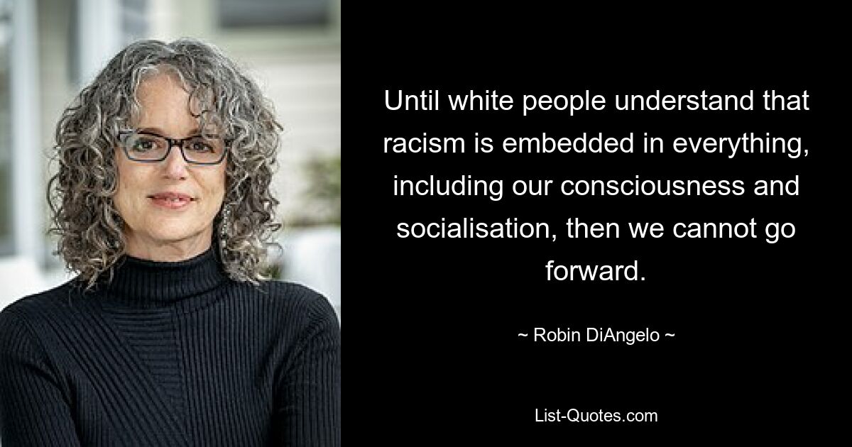 Until white people understand that racism is embedded in everything, including our consciousness and socialisation, then we cannot go forward. — © Robin DiAngelo