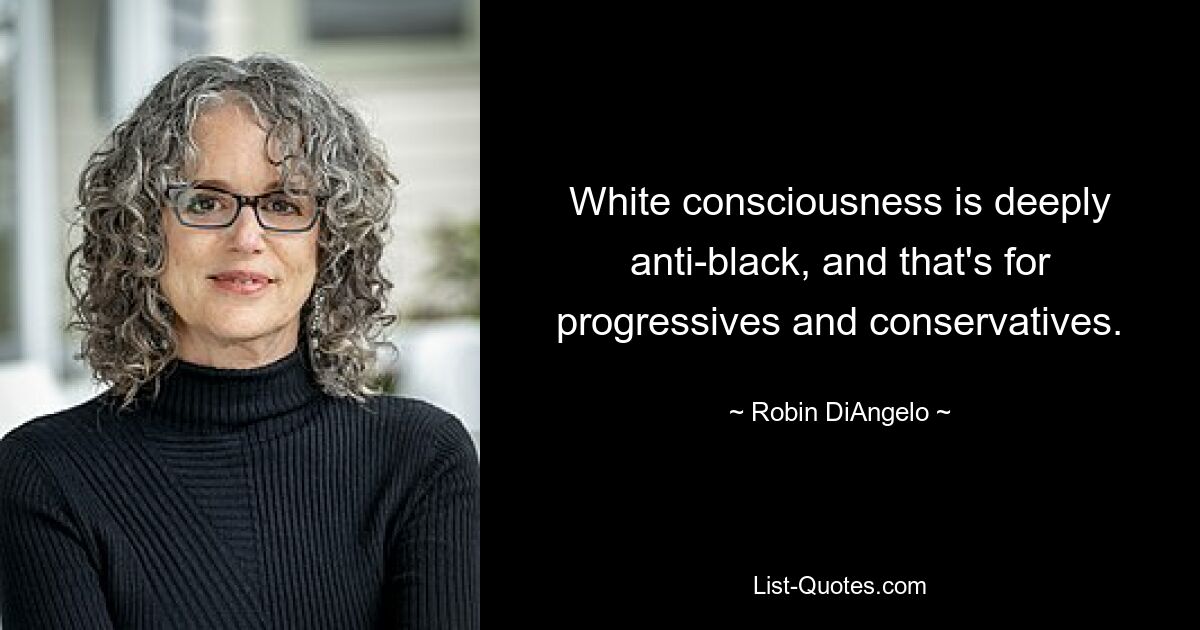 White consciousness is deeply anti-black, and that's for progressives and conservatives. — © Robin DiAngelo