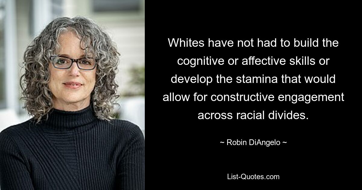 Whites have not had to build the cognitive or affective skills or develop the stamina that would allow for constructive engagement across racial divides. — © Robin DiAngelo