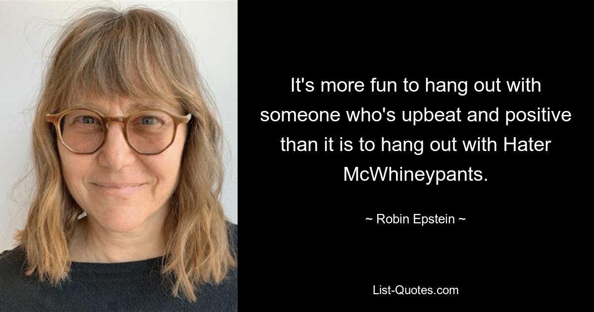 It's more fun to hang out with someone who's upbeat and positive than it is to hang out with Hater McWhineypants. — © Robin Epstein