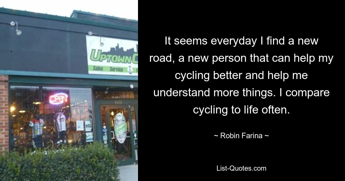 It seems everyday I find a new road, a new person that can help my cycling better and help me understand more things. I compare cycling to life often. — © Robin Farina