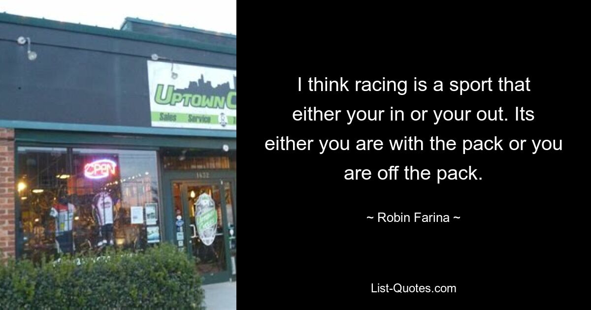 I think racing is a sport that either your in or your out. Its either you are with the pack or you are off the pack. — © Robin Farina