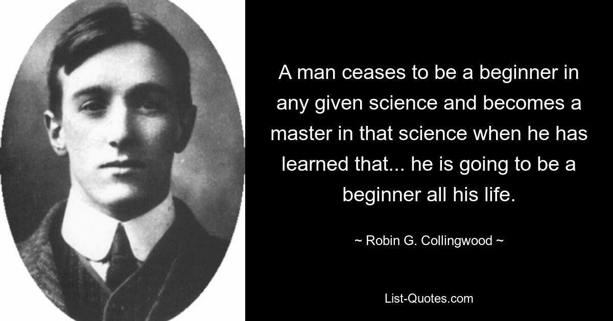 A man ceases to be a beginner in any given science and becomes a master in that science when he has learned that... he is going to be a beginner all his life. — © Robin G. Collingwood