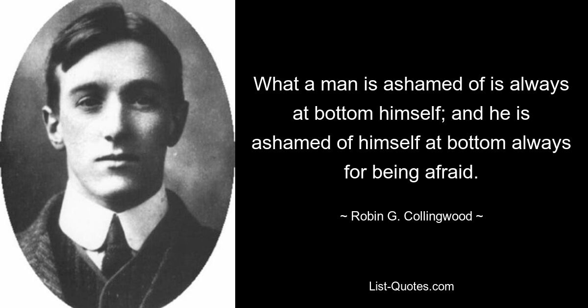 What a man is ashamed of is always at bottom himself; and he is ashamed of himself at bottom always for being afraid. — © Robin G. Collingwood