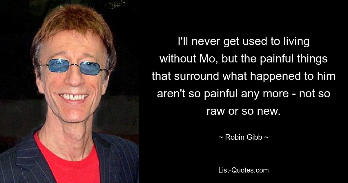 I'll never get used to living without Mo, but the painful things that surround what happened to him aren't so painful any more - not so raw or so new. — © Robin Gibb