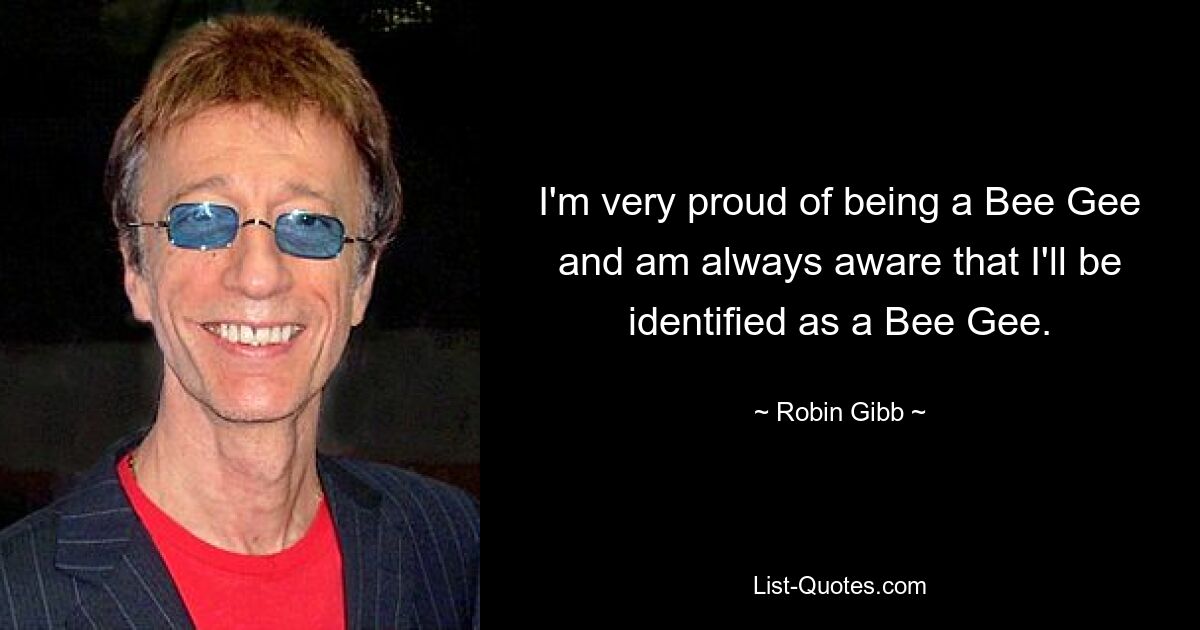 I'm very proud of being a Bee Gee and am always aware that I'll be identified as a Bee Gee. — © Robin Gibb