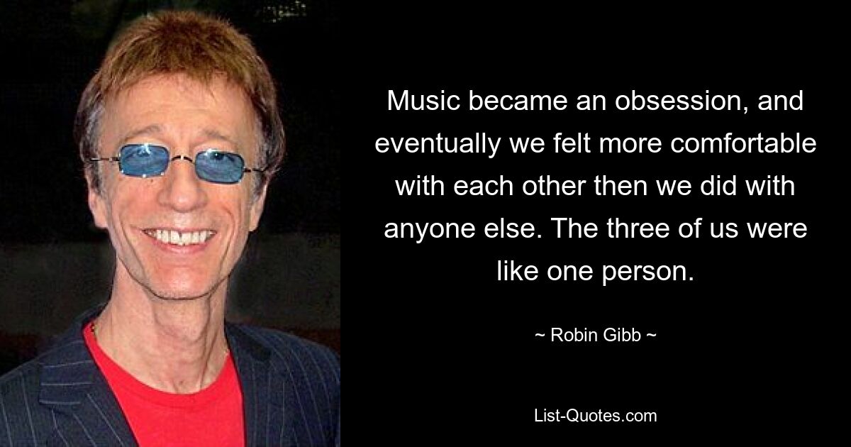 Music became an obsession, and eventually we felt more comfortable with each other then we did with anyone else. The three of us were like one person. — © Robin Gibb