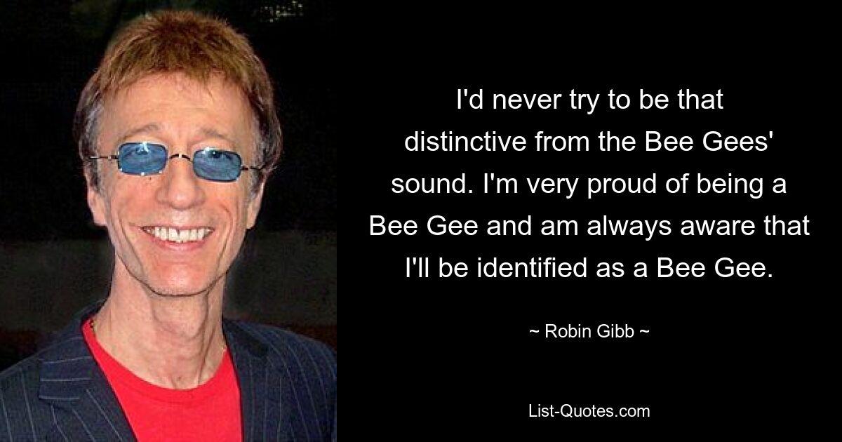 I'd never try to be that distinctive from the Bee Gees' sound. I'm very proud of being a Bee Gee and am always aware that I'll be identified as a Bee Gee. — © Robin Gibb