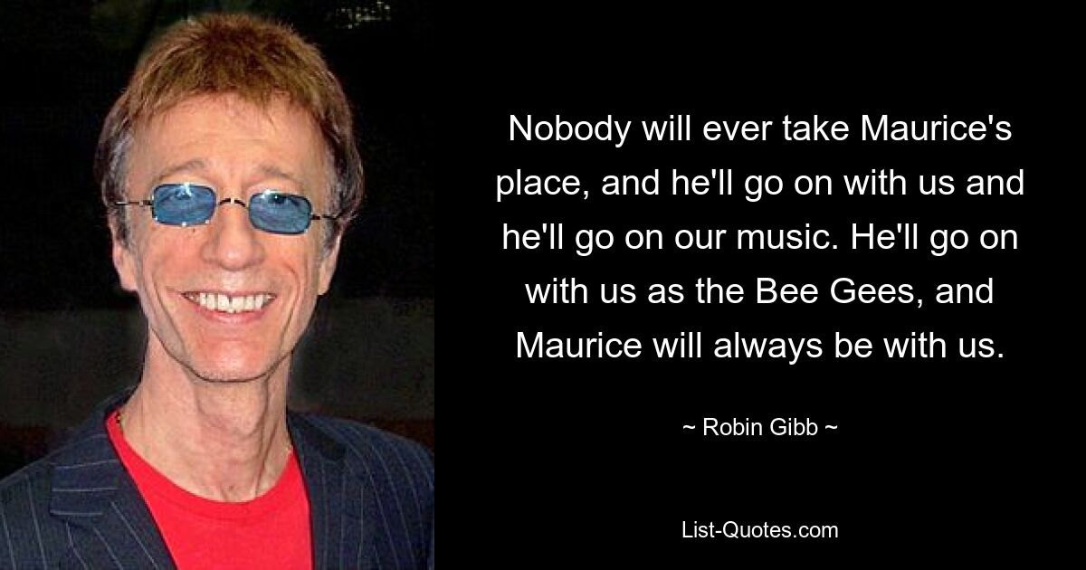 Nobody will ever take Maurice's place, and he'll go on with us and he'll go on our music. He'll go on with us as the Bee Gees, and Maurice will always be with us. — © Robin Gibb