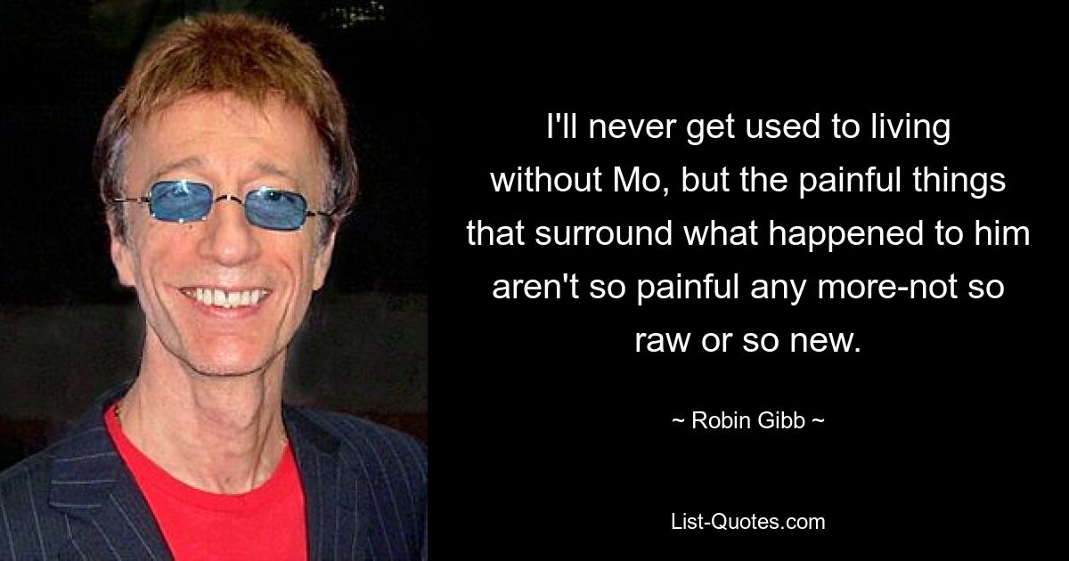 I'll never get used to living without Mo, but the painful things that surround what happened to him aren't so painful any more-not so raw or so new. — © Robin Gibb