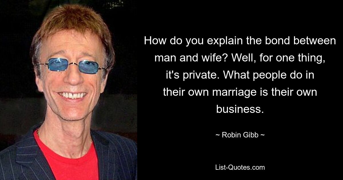 How do you explain the bond between man and wife? Well, for one thing, it's private. What people do in their own marriage is their own business. — © Robin Gibb