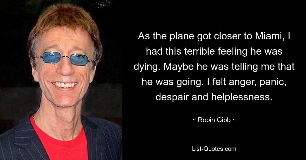 As the plane got closer to Miami, I had this terrible feeling he was dying. Maybe he was telling me that he was going. I felt anger, panic, despair and helplessness. — © Robin Gibb