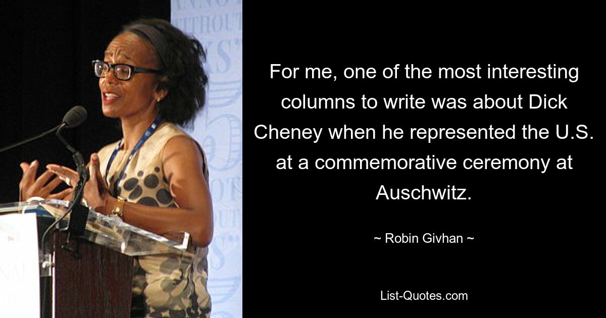 For me, one of the most interesting columns to write was about Dick Cheney when he represented the U.S. at a commemorative ceremony at Auschwitz. — © Robin Givhan