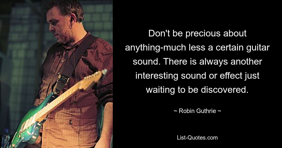 Don't be precious about anything-much less a certain guitar sound. There is always another interesting sound or effect just waiting to be discovered. — © Robin Guthrie