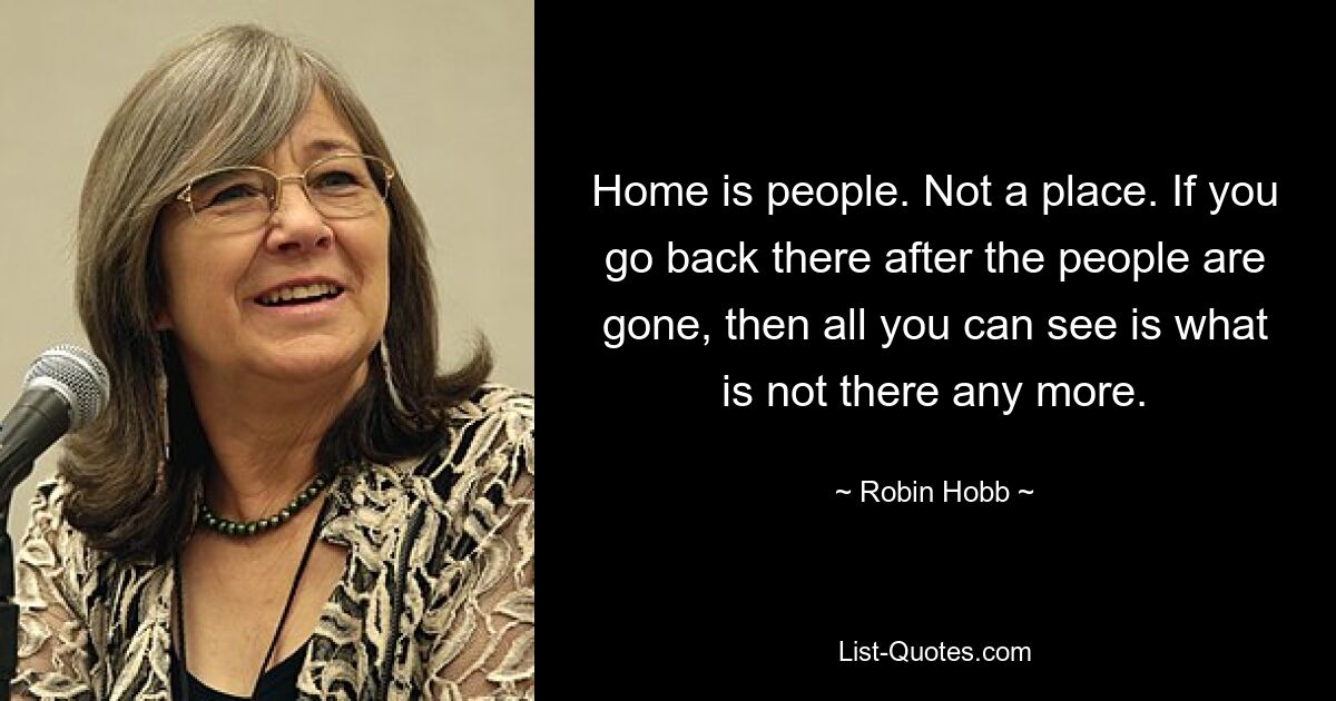 Home is people. Not a place. If you go back there after the people are gone, then all you can see is what is not there any more. — © Robin Hobb