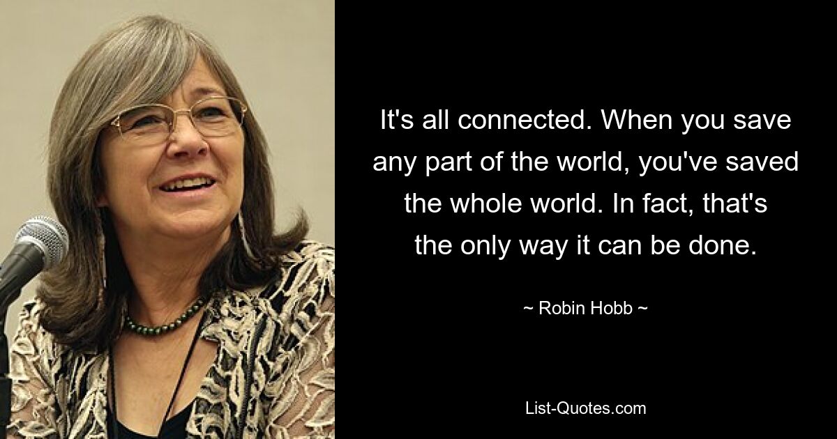 It's all connected. When you save any part of the world, you've saved the whole world. In fact, that's the only way it can be done. — © Robin Hobb