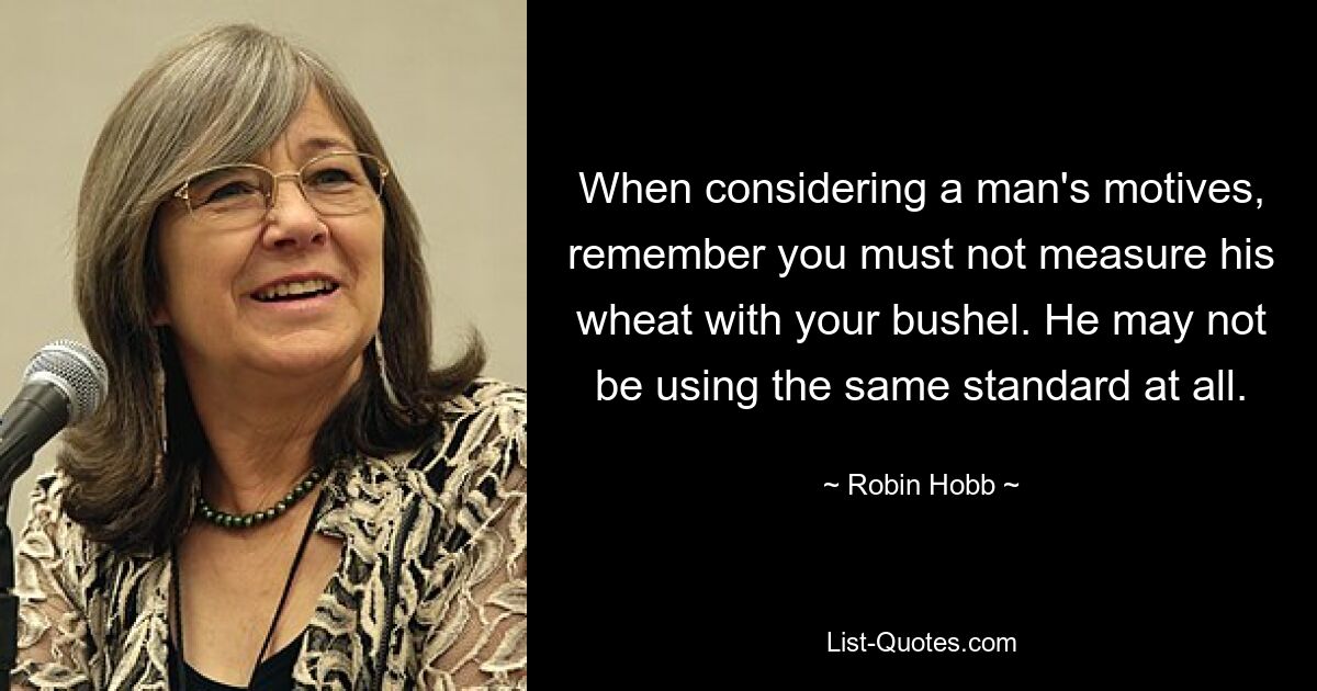 When considering a man's motives, remember you must not measure his wheat with your bushel. He may not be using the same standard at all. — © Robin Hobb