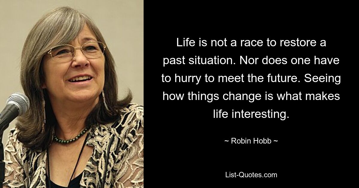 Life is not a race to restore a past situation. Nor does one have to hurry to meet the future. Seeing how things change is what makes life interesting. — © Robin Hobb