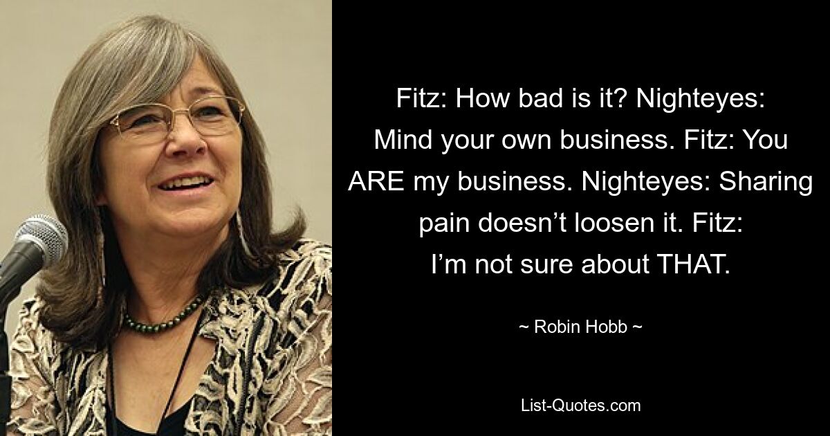 Fitz: How bad is it? Nighteyes: Mind your own business. Fitz: You ARE my business. Nighteyes: Sharing pain doesn’t loosen it. Fitz: I’m not sure about THAT. — © Robin Hobb