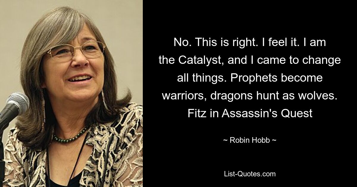 No. This is right. I feel it. I am the Catalyst, and I came to change all things. Prophets become warriors, dragons hunt as wolves. Fitz in Assassin's Quest — © Robin Hobb