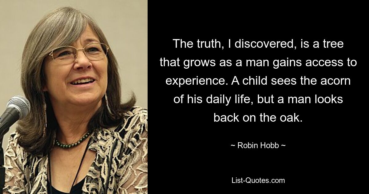 The truth, I discovered, is a tree that grows as a man gains access to experience. A child sees the acorn of his daily life, but a man looks back on the oak. — © Robin Hobb