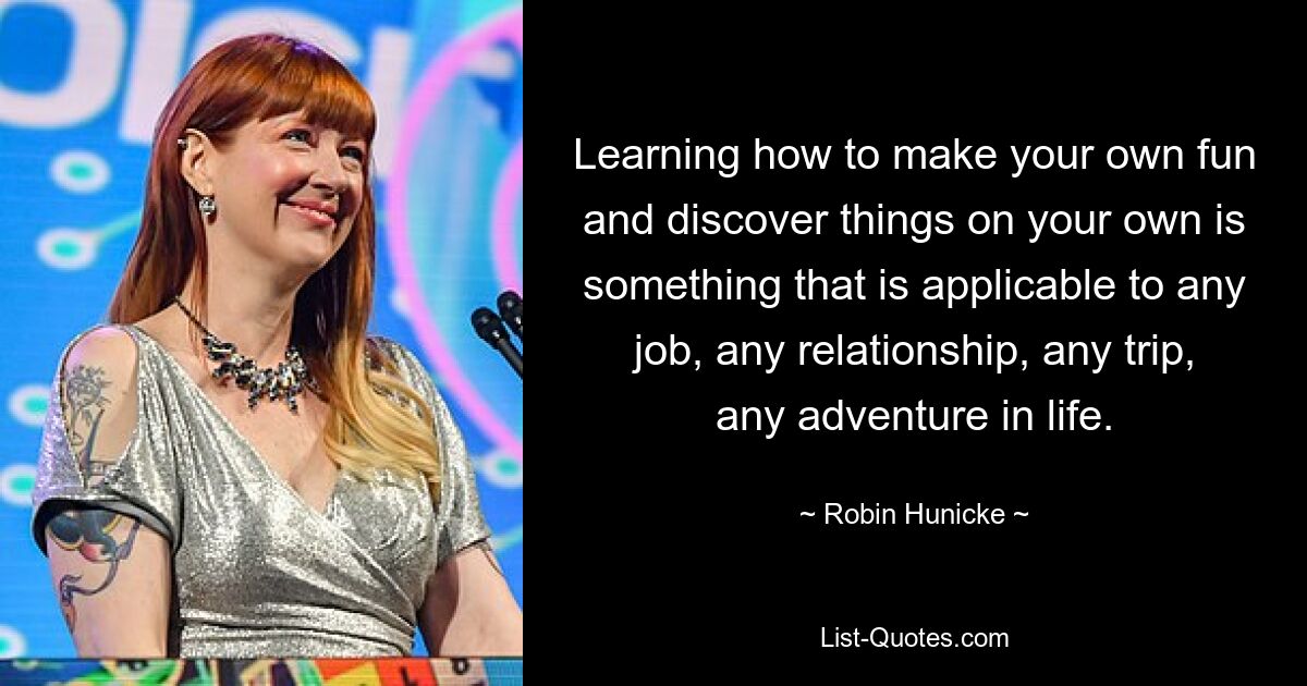 Learning how to make your own fun and discover things on your own is something that is applicable to any job, any relationship, any trip, any adventure in life. — © Robin Hunicke