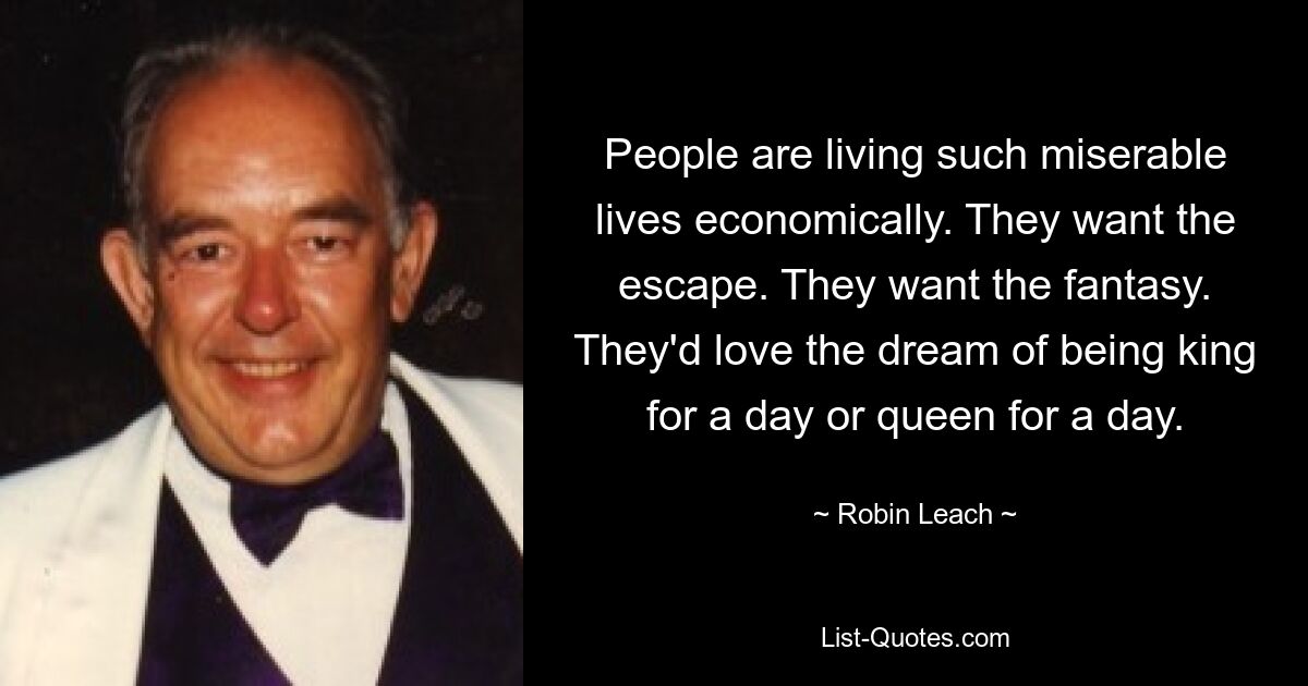 People are living such miserable lives economically. They want the escape. They want the fantasy. They'd love the dream of being king for a day or queen for a day. — © Robin Leach