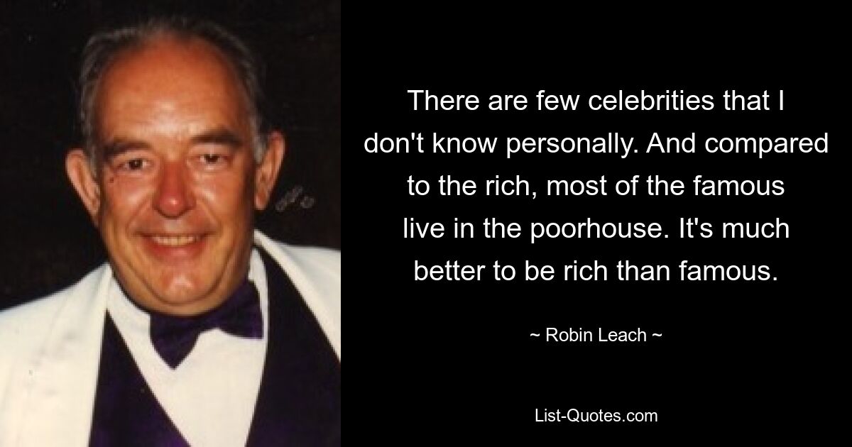 There are few celebrities that I don't know personally. And compared to the rich, most of the famous live in the poorhouse. It's much better to be rich than famous. — © Robin Leach