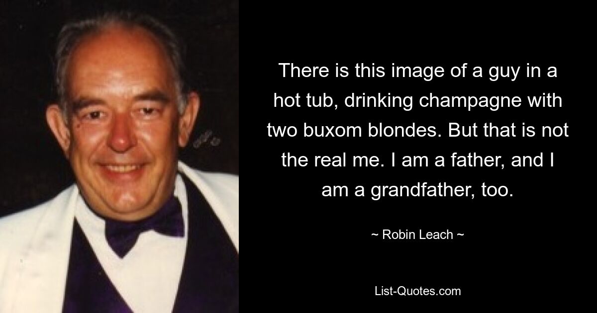 There is this image of a guy in a hot tub, drinking champagne with two buxom blondes. But that is not the real me. I am a father, and I am a grandfather, too. — © Robin Leach