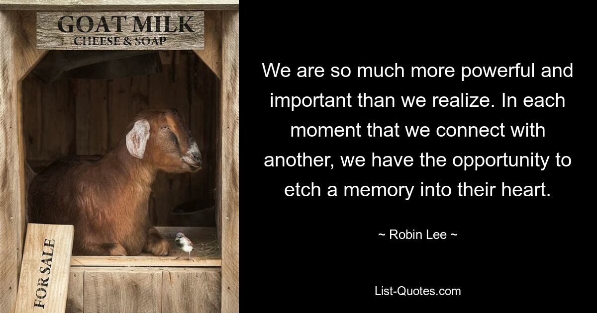 We are so much more powerful and important than we realize. In each moment that we connect with another, we have the opportunity to etch a memory into their heart. — © Robin Lee