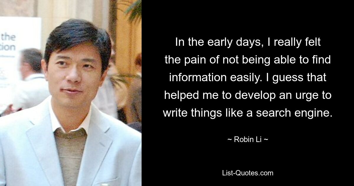 In the early days, I really felt the pain of not being able to find information easily. I guess that helped me to develop an urge to write things like a search engine. — © Robin Li