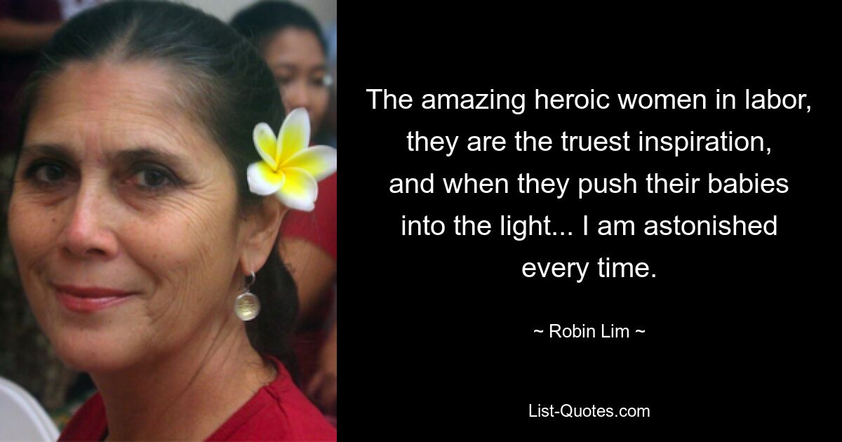 The amazing heroic women in labor, they are the truest inspiration, and when they push their babies into the light... I am astonished every time. — © Robin Lim