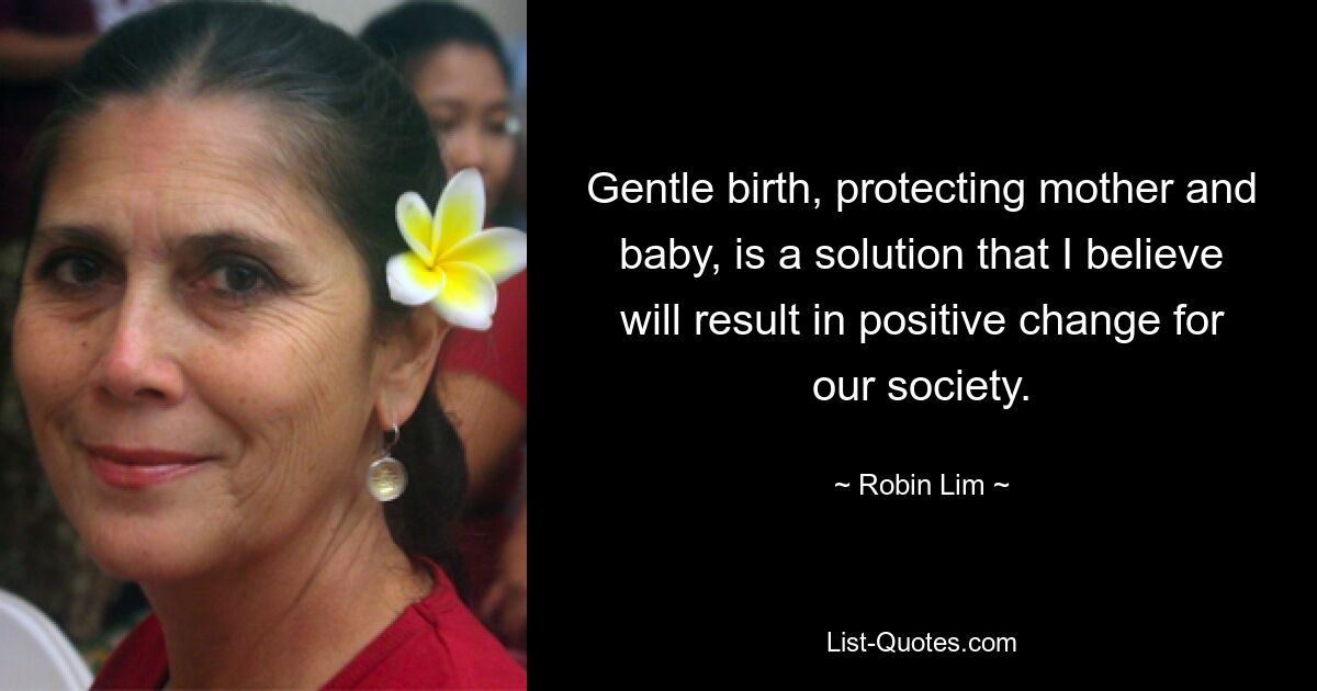 Gentle birth, protecting mother and baby, is a solution that I believe will result in positive change for our society. — © Robin Lim