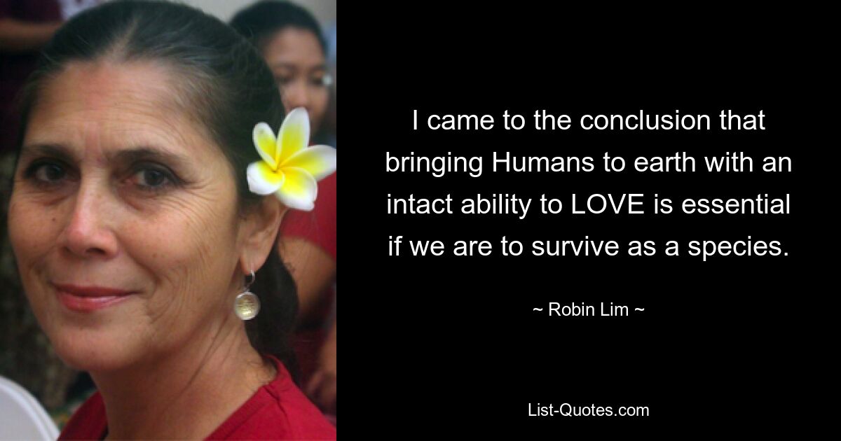 I came to the conclusion that bringing Humans to earth with an intact ability to LOVE is essential if we are to survive as a species. — © Robin Lim