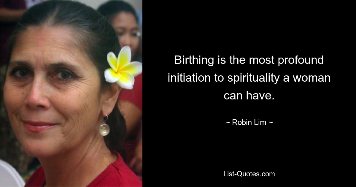 Birthing is the most profound initiation to spirituality a woman can have. — © Robin Lim