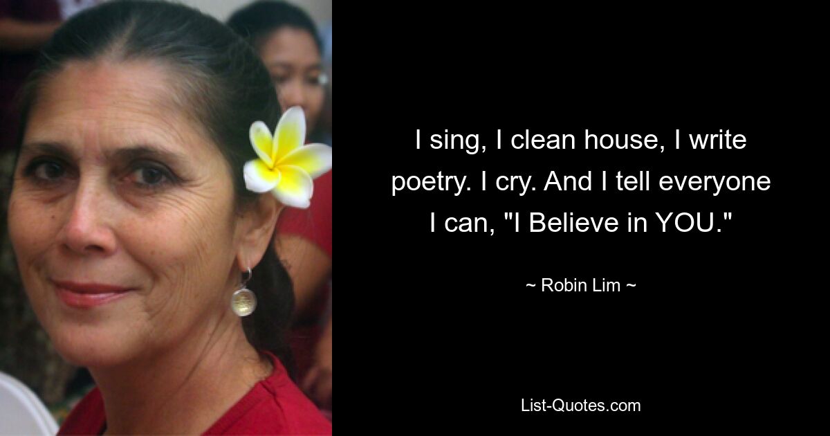 I sing, I clean house, I write poetry. I cry. And I tell everyone I can, "I Believe in YOU." — © Robin Lim