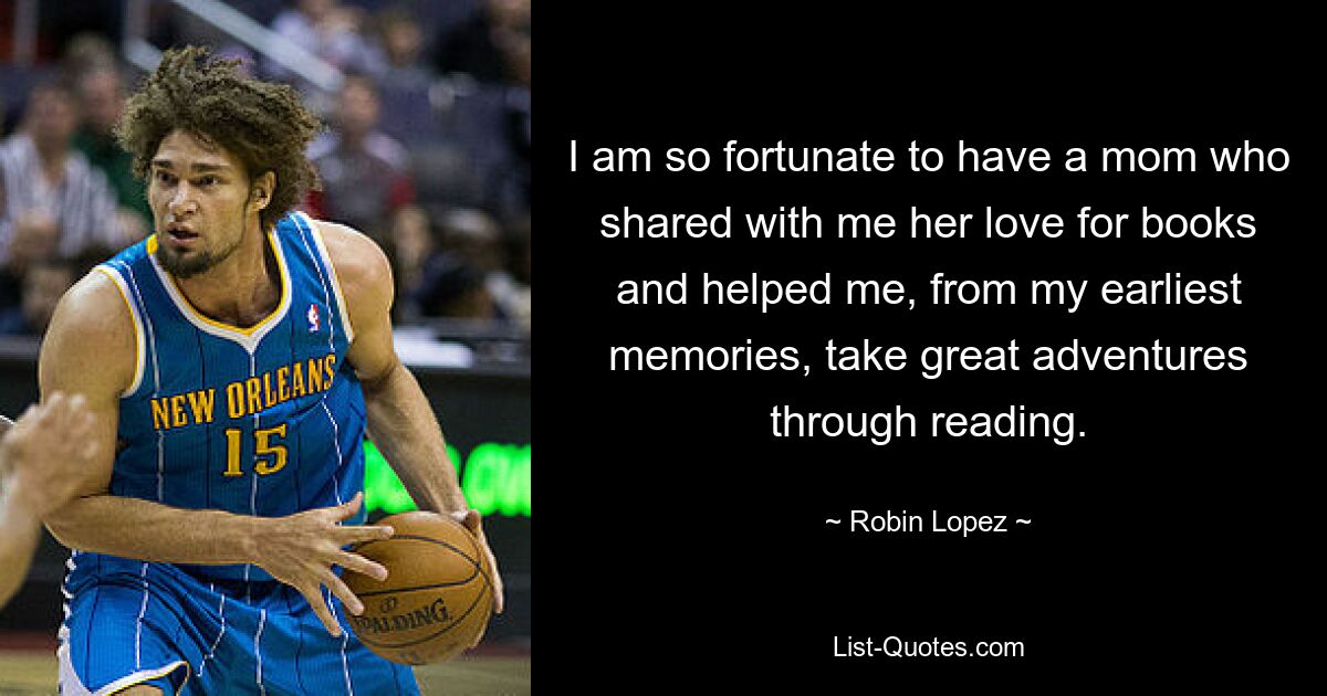 I am so fortunate to have a mom who shared with me her love for books and helped me, from my earliest memories, take great adventures through reading. — © Robin Lopez