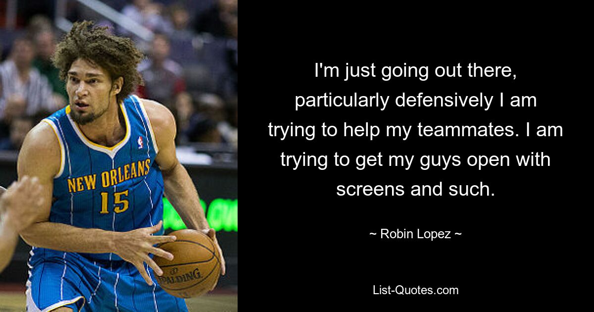 I'm just going out there, particularly defensively I am trying to help my teammates. I am trying to get my guys open with screens and such. — © Robin Lopez