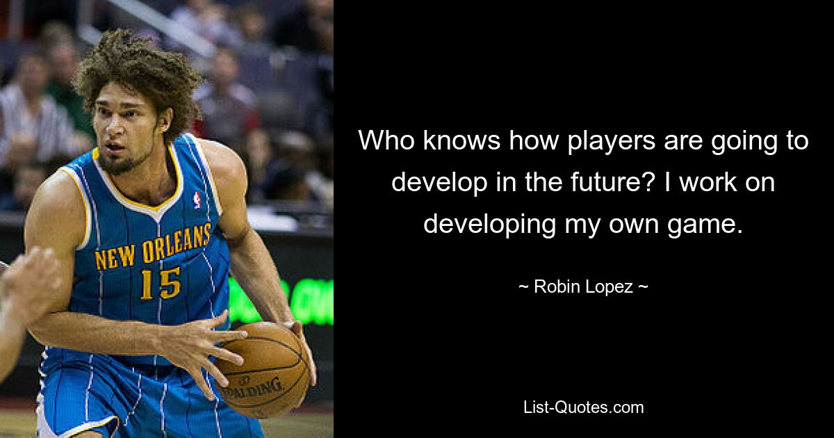 Who knows how players are going to develop in the future? I work on developing my own game. — © Robin Lopez