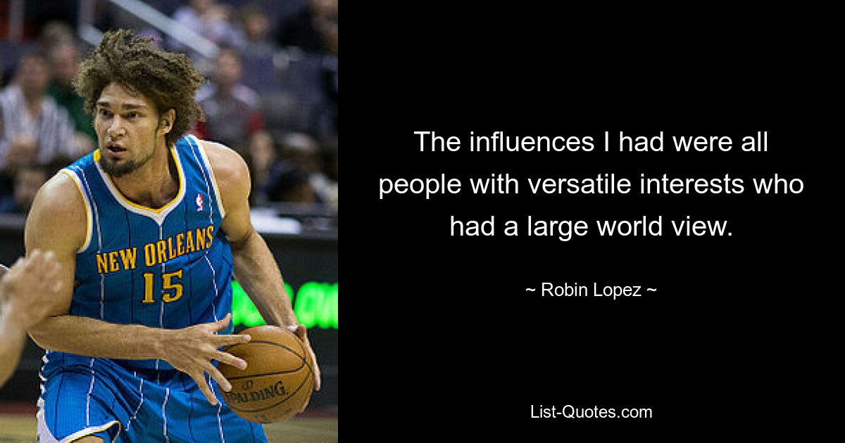 The influences I had were all people with versatile interests who had a large world view. — © Robin Lopez