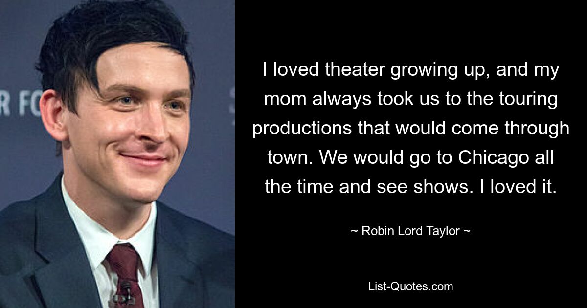 I loved theater growing up, and my mom always took us to the touring productions that would come through town. We would go to Chicago all the time and see shows. I loved it. — © Robin Lord Taylor