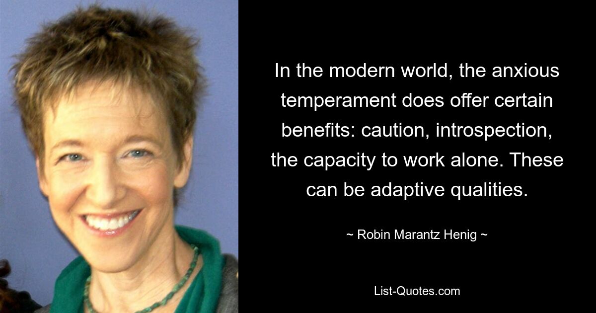 In the modern world, the anxious temperament does offer certain benefits: caution, introspection, the capacity to work alone. These can be adaptive qualities. — © Robin Marantz Henig