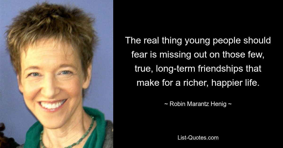 The real thing young people should fear is missing out on those few, true, long-term friendships that make for a richer, happier life. — © Robin Marantz Henig